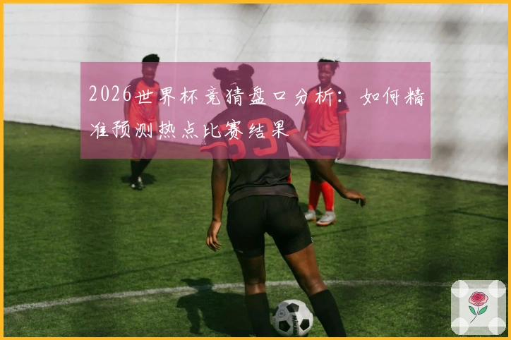 2026世界杯竞猜盘口分析：如何精准预测热点比赛结果