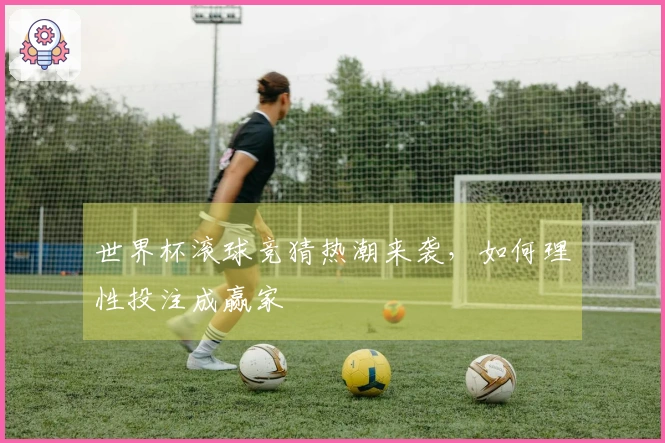 世界杯滚球竞猜热潮来袭，如何理性投注成赢家