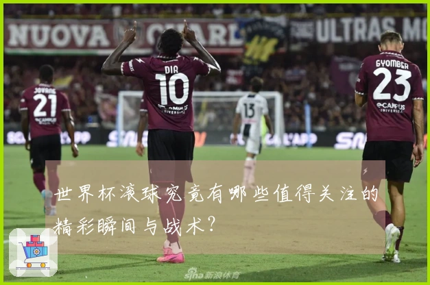 世界杯滚球究竟有哪些值得关注的精彩瞬间与战术？